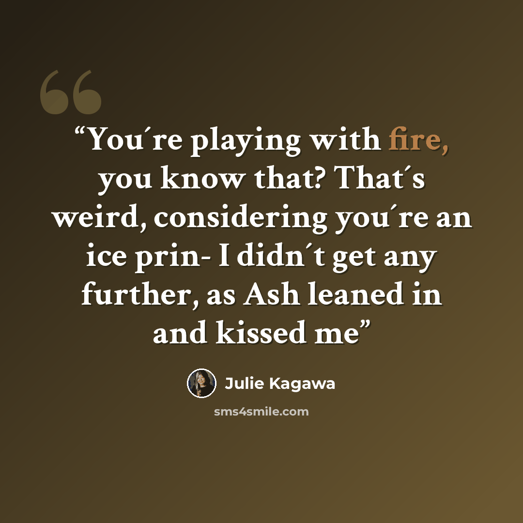 “You´re playing with fire, you know that? That´s weird, considering you´re an ice prin- I didn´t get any further, as Ash leaned in and kissed me” quote by Julie Kagawa