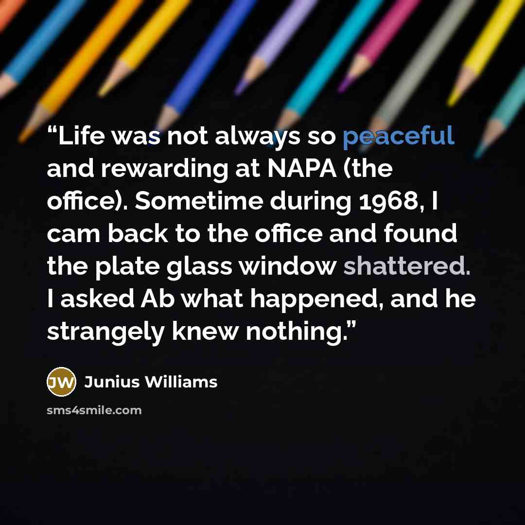 “Life was not always so peaceful and rewarding at NAPA (the office). Sometime during 1968, I cam back to the office and found the plate glass window shattered. I asked Ab what happened, and he strangely knew nothing.” quote by Junius Williams