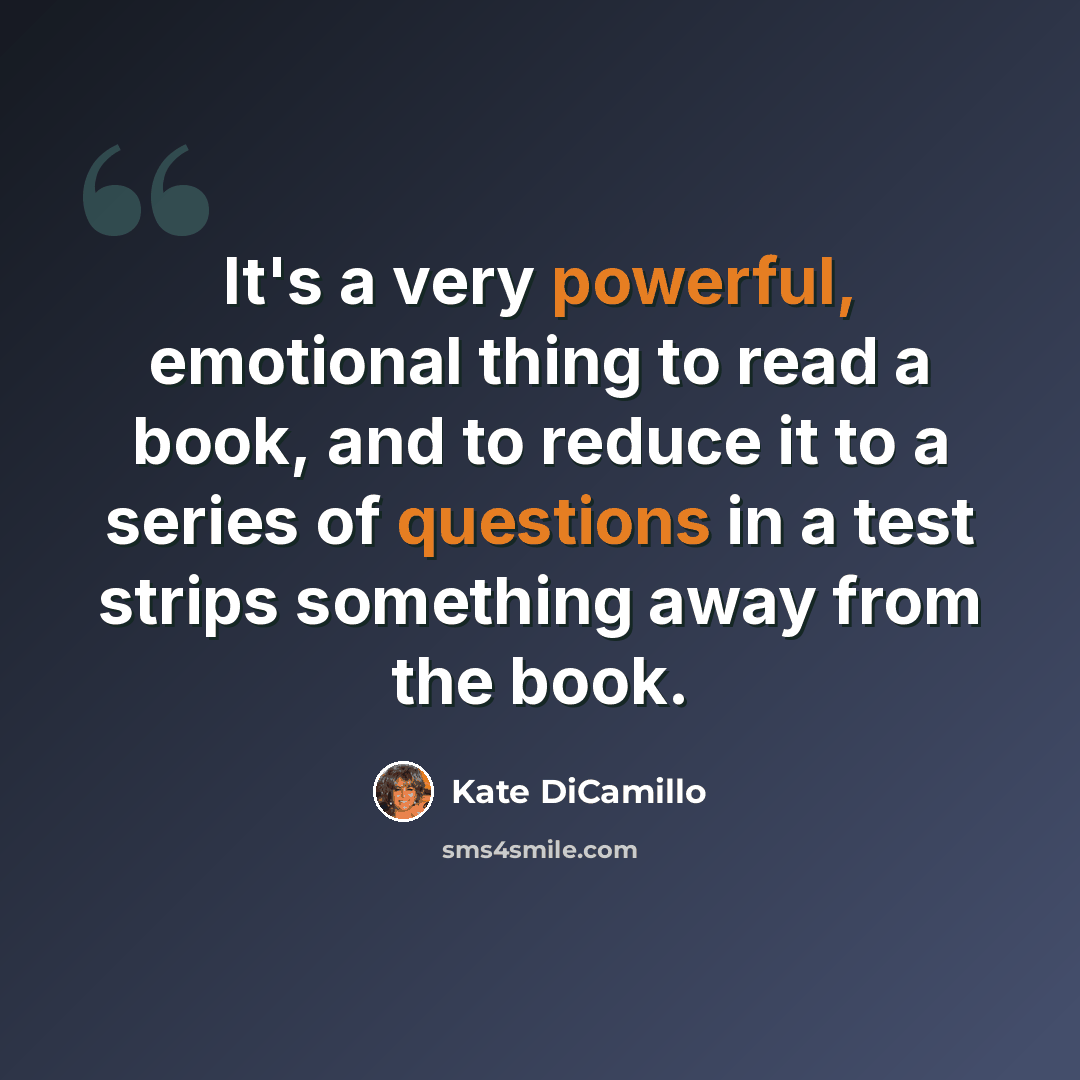 “It's a very powerful, emotional thing to read a book, and to reduce it to a series of questions in a test strips something away from the book.” quote by Kate DiCamillo