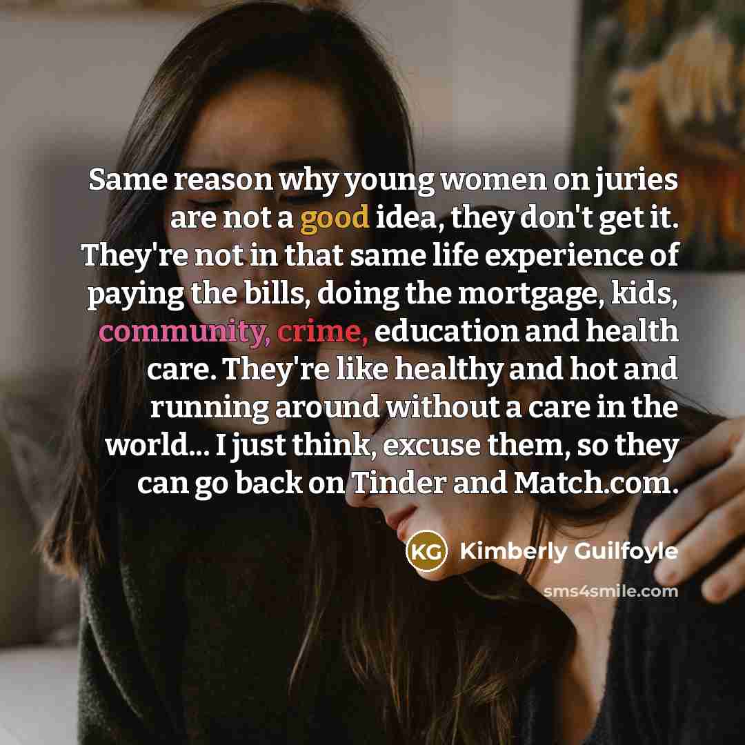 “Same reason why young women on juries are not a good idea, they don't get it. They're not in that same life experience of paying the bills, doing the mortgage, kids, community, crime, education and health care. They're like healthy and hot and running around without a care in the world... I just…” quote by Kimberly Guilfoyle