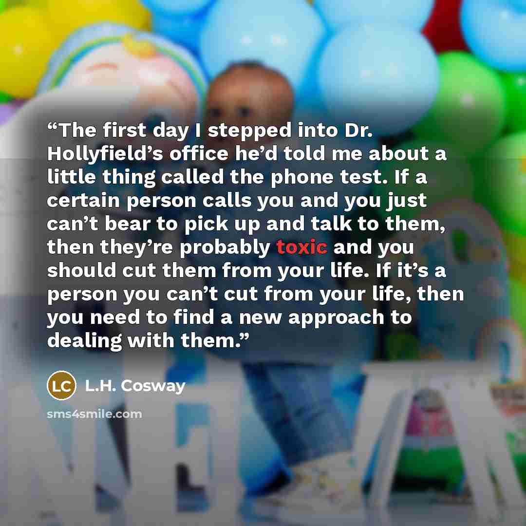 “The first day I stepped into Dr. Hollyfield’s office he’d told me about a little thing called the phone test. If a certain person calls you and you just can’t bear to pick up and talk to them, then they’re probably toxic and you should cut them from your life. If it’s a person you can’t cut from…” quote by L.H. Cosway