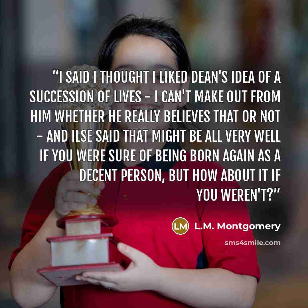 “I said I thought I liked Dean's idea of a succession of lives - I can't make out from him whether he really believes that or not - and Ilse said that might be all very well if you were sure of being born again as a decent person, but how about it if you weren't?” quote by L.M. Montgomery