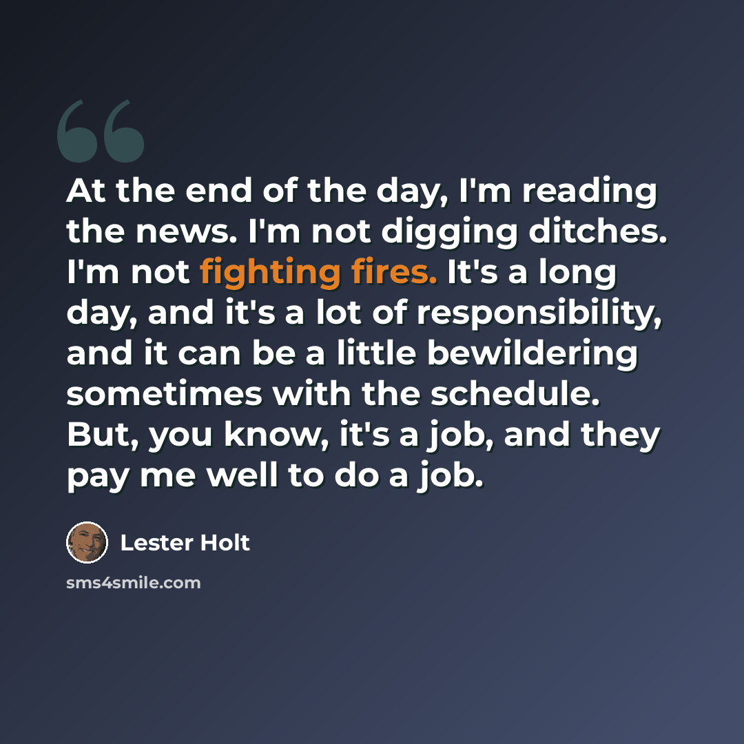 “At the end of the day, I'm reading the news. I'm not digging ditches. I'm not fighting fires. It's a long day, and it's a lot of responsibility, and it can be a little bewildering sometimes with the schedule. But, you know, it's a job, and they pay me well to do a job.” quote by Lester Holt