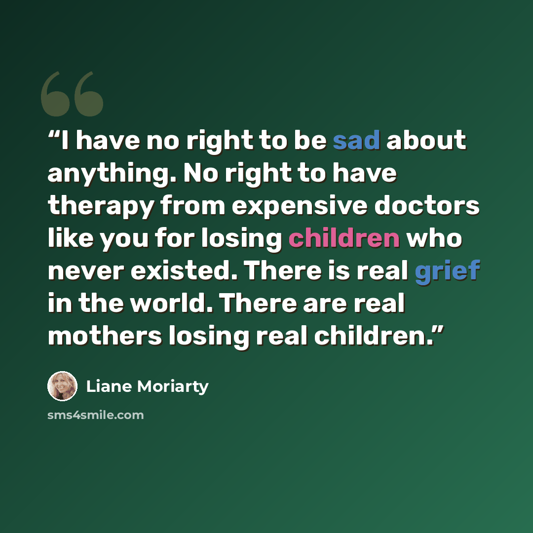 “I have no right to be sad about anything. No right to have therapy from expensive doctors like you for losing children who never existed. There is real grief in the world. There are real mothers losing real children.” quote by Liane Moriarty