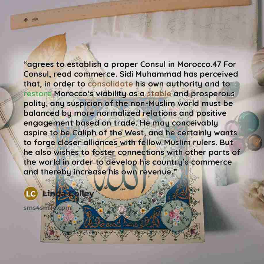 “agrees to establish a proper Consul in Morocco.47 For Consul, read commerce. Sidi Muhammad has perceived that, in order to consolidate his own authority and to restore Morocco’s viability as a stable and prosperous polity, any suspicion of the non-Muslim world must be balanced by more normalized…” quote by Linda Colley