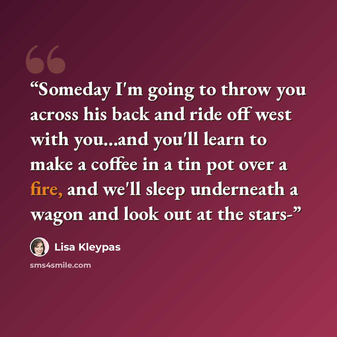 “Someday I'm going to throw you across his back and ride off west with you...and you'll learn to make a coffee in a tin pot over a fire, and we'll sleep underneath a wagon and look out at the stars-” quote by Lisa Kleypas
