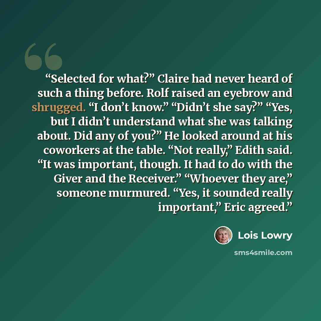 “Selected for what?” Claire had never heard of such a thing before. Rolf raised an eyebrow and shrugged. “I don’t know.” “Didn’t she say?” “Yes, but I didn’t understand what she was talking about. Did any of you?” He looked around at his coworkers at the table. “Not really,” Edith said. “It was…” quote by Lois Lowry