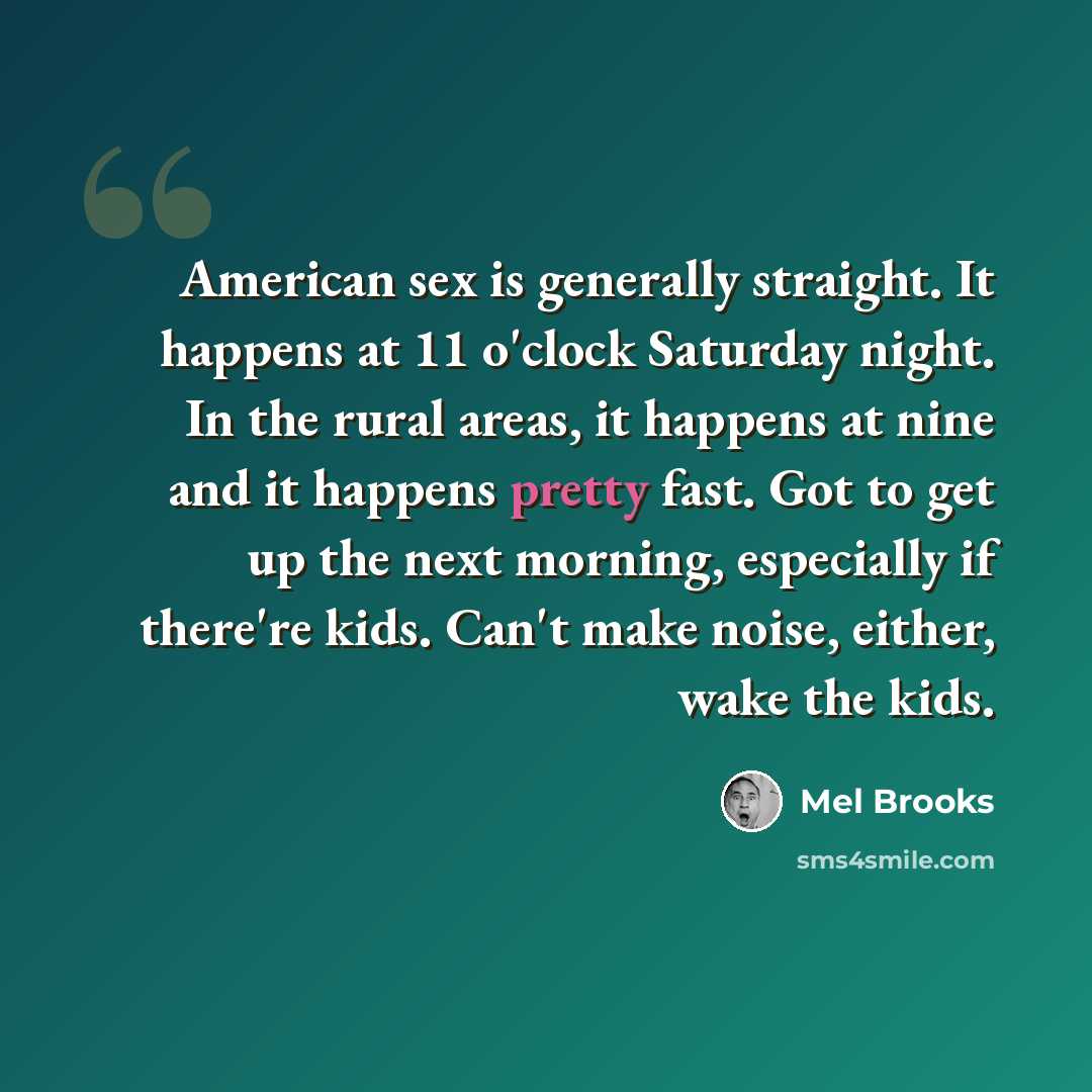 “American sex is generally straight. It happens at 11 o'clock Saturday night. In the rural areas, it happens at nine and it happens pretty fast. Got to get up the next morning, especially if there're kids. Can't make noise, either, wake the kids.” quote by Mel Brooks