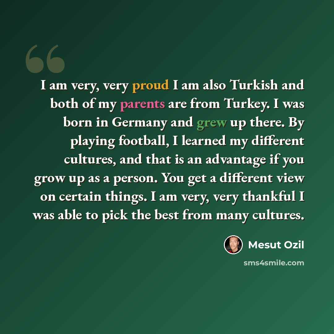 “I am very, very proud I am also Turkish and both of my parents are from Turkey. I was born in Germany and grew up there. By playing football, I learned my different cultures, and that is an advantage if you grow up as a person. You get a different view on certain things. I am very, very thankful I…” quote by Mesut Ozil
