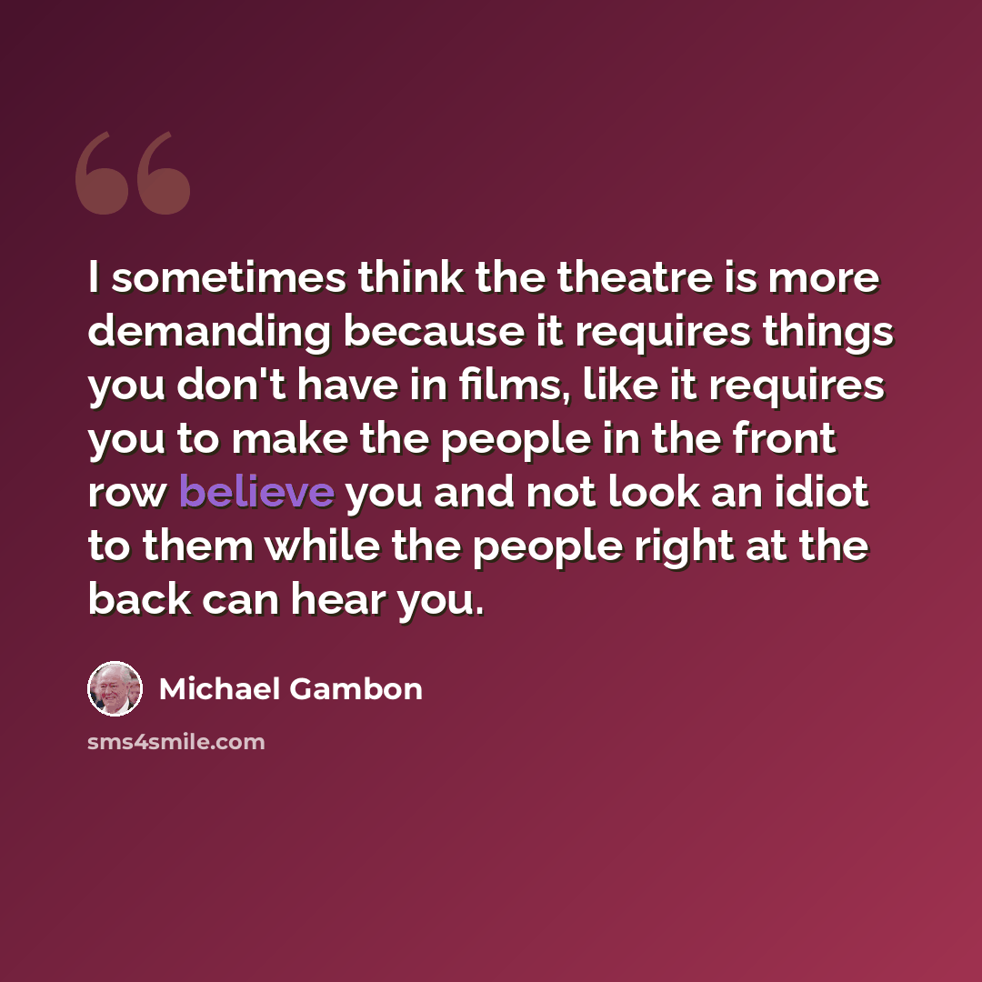 “I sometimes think the theatre is more demanding because it requires things you don't have in films, like it requires you to make the people in the front row believe you and not look an idiot to them while the people right at the back can hear you.” quote by Michael Gambon