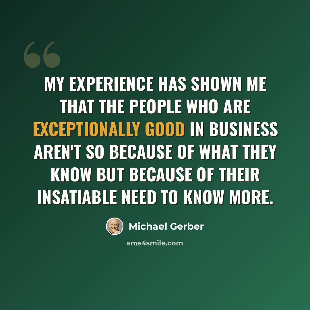 “My experience has shown me that the people who are exceptionally good in business aren't so because of what they know but because of their insatiable need to know more.” quote by Michael Gerber