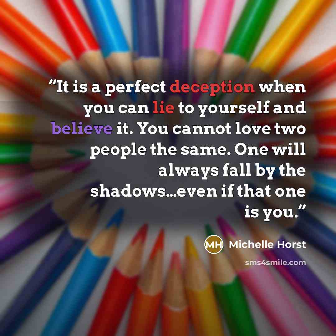 “It is a perfect deception when you can lie to yourself and believe it. You cannot love two people the same. One will always fall by the shadows…even if that one is you.” quote by Michelle Horst