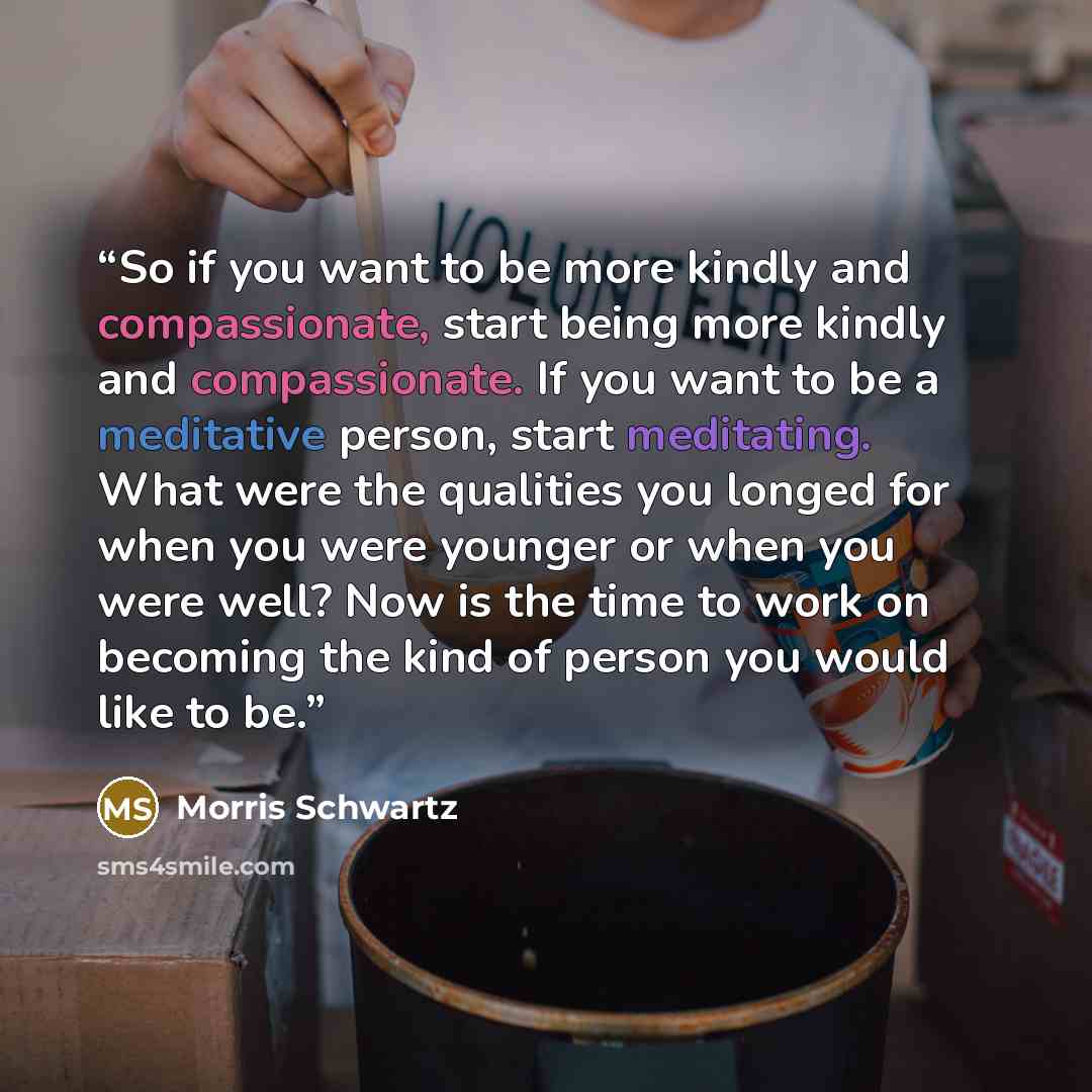 “So if you want to be more kindly and compassionate, start being more kindly and compassionate. If you want to be a meditative person, start meditating. What were the qualities you longed for when you were younger or when you were well? Now is the time to work on becoming the kind of person you…” quote by Morris Schwartz