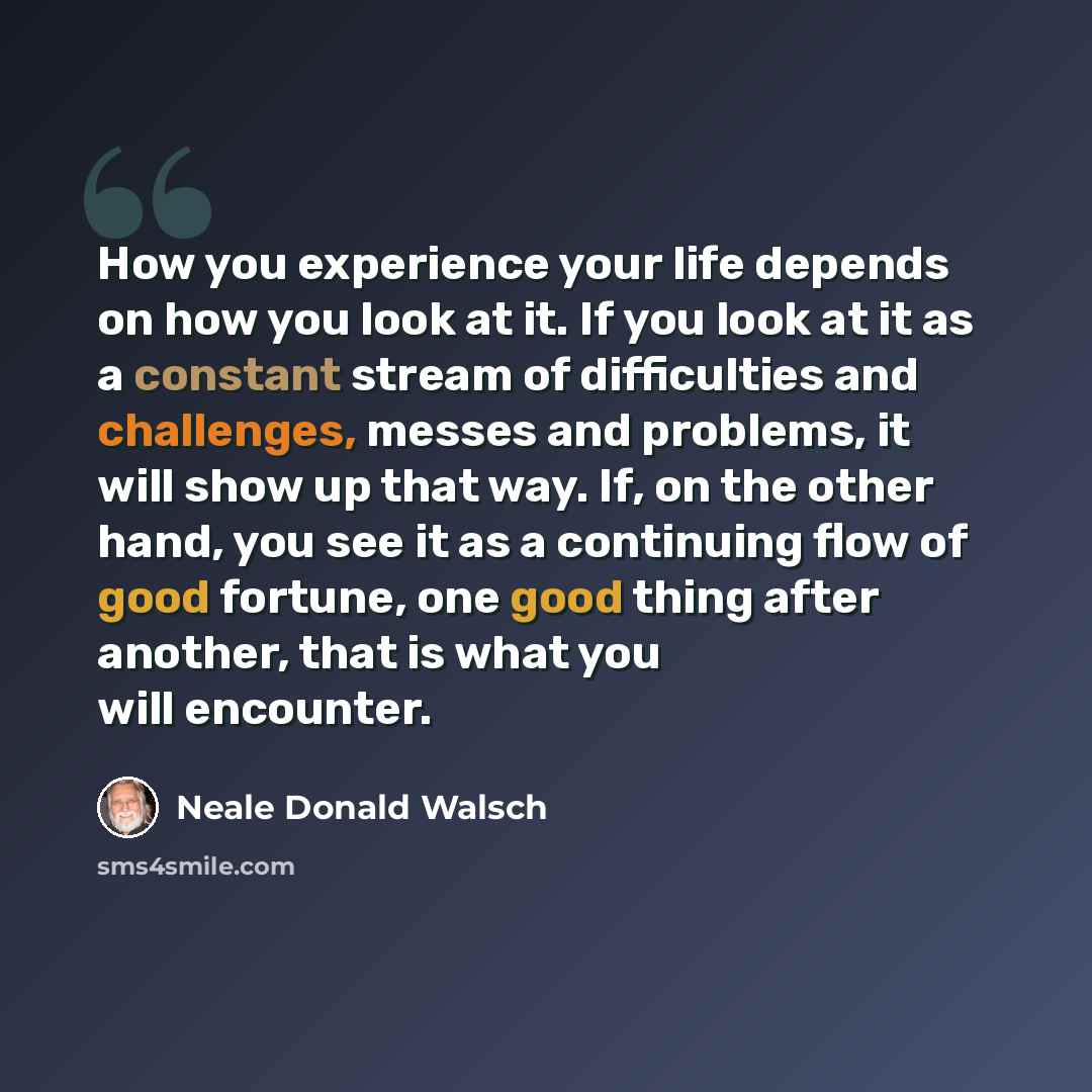 “How you experience your life depends on how you look at it. If you look at it as a constant stream of difficulties and challenges, messes and problems, it will show up that way. If, on the other hand, you see it as a continuing flow of good fortune, one good thing after another, that is what you…” quote by Neale Donald Walsch