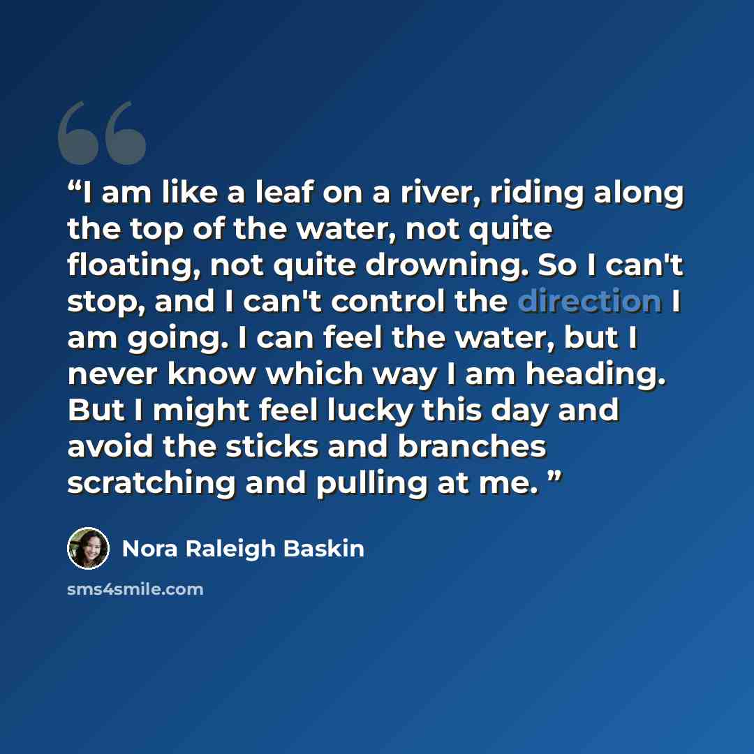 “I am like a leaf on a river, riding along the top of the water, not quite floating, not quite drowning. So I can't stop, and I can't control the direction I am going. I can feel the water, but I never know which way I am heading. But I might feel lucky this day and avoid the sticks and branches…” quote by Nora Raleigh Baskin