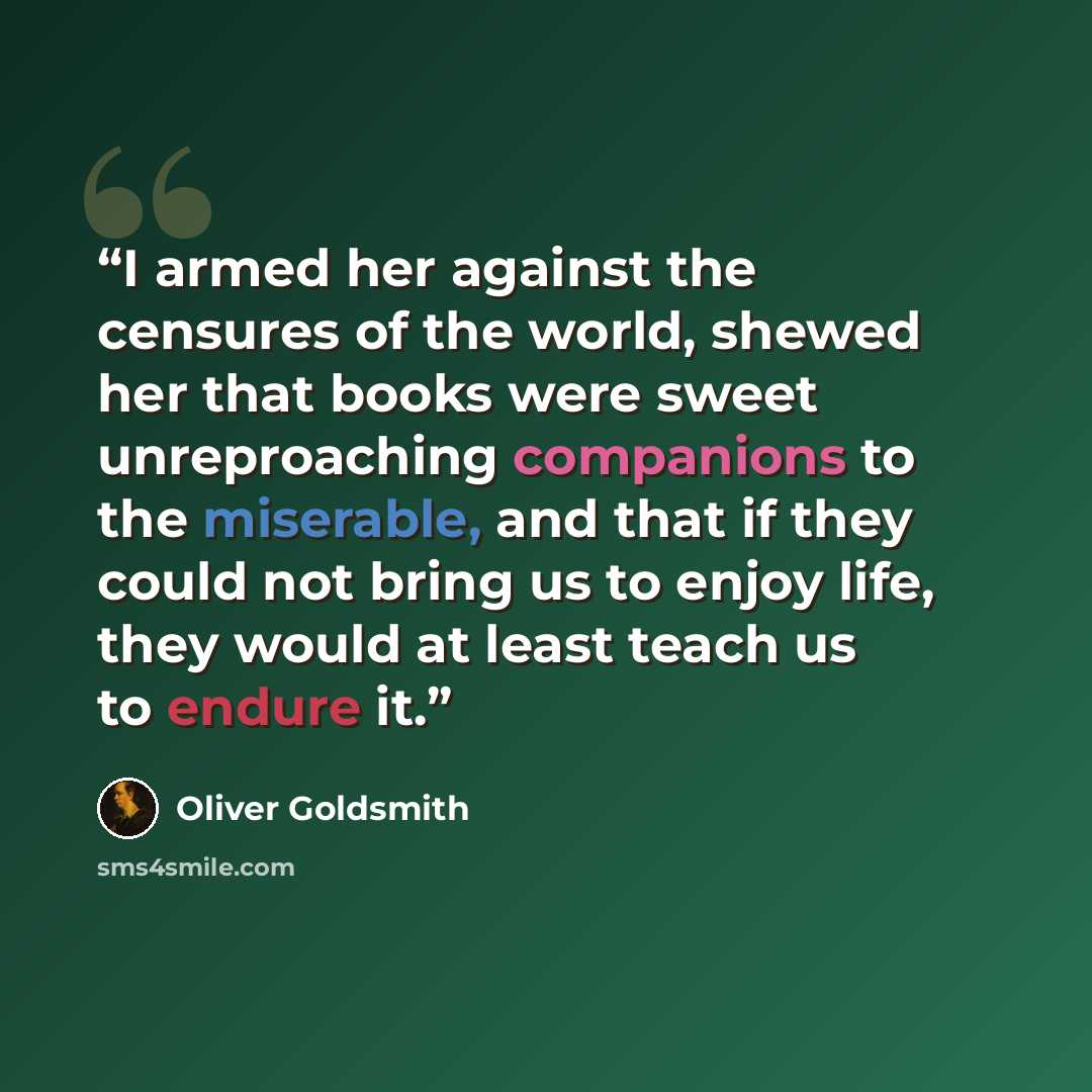 “I armed her against the censures of the world, shewed her that books were sweet unreproaching companions to the miserable, and that if they could not bring us to enjoy life, they would at least teach us to endure it.” quote by Oliver Goldsmith