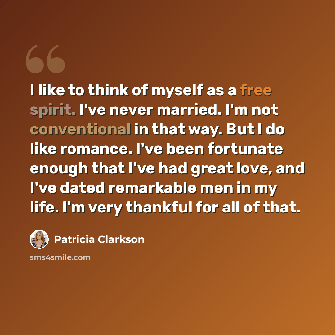 “I like to think of myself as a free spirit. I've never married. I'm not conventional in that way. But I do like romance. I've been fortunate enough that I've had great love, and I've dated remarkable men in my life. I'm very thankful for all of that.” quote by Patricia Clarkson
