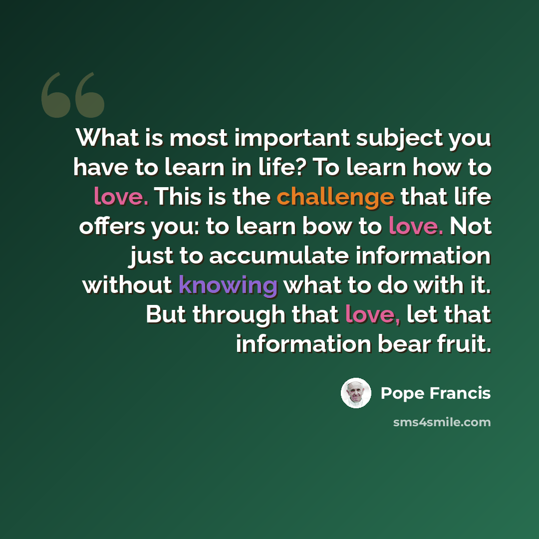 “What is most important subject you have to learn in life? To learn how to love. This is the challenge that life offers you: to learn bow to love. Not just to accumulate information without knowing what to do with it. But through that love, let that information bear fruit.” quote by Pope Francis