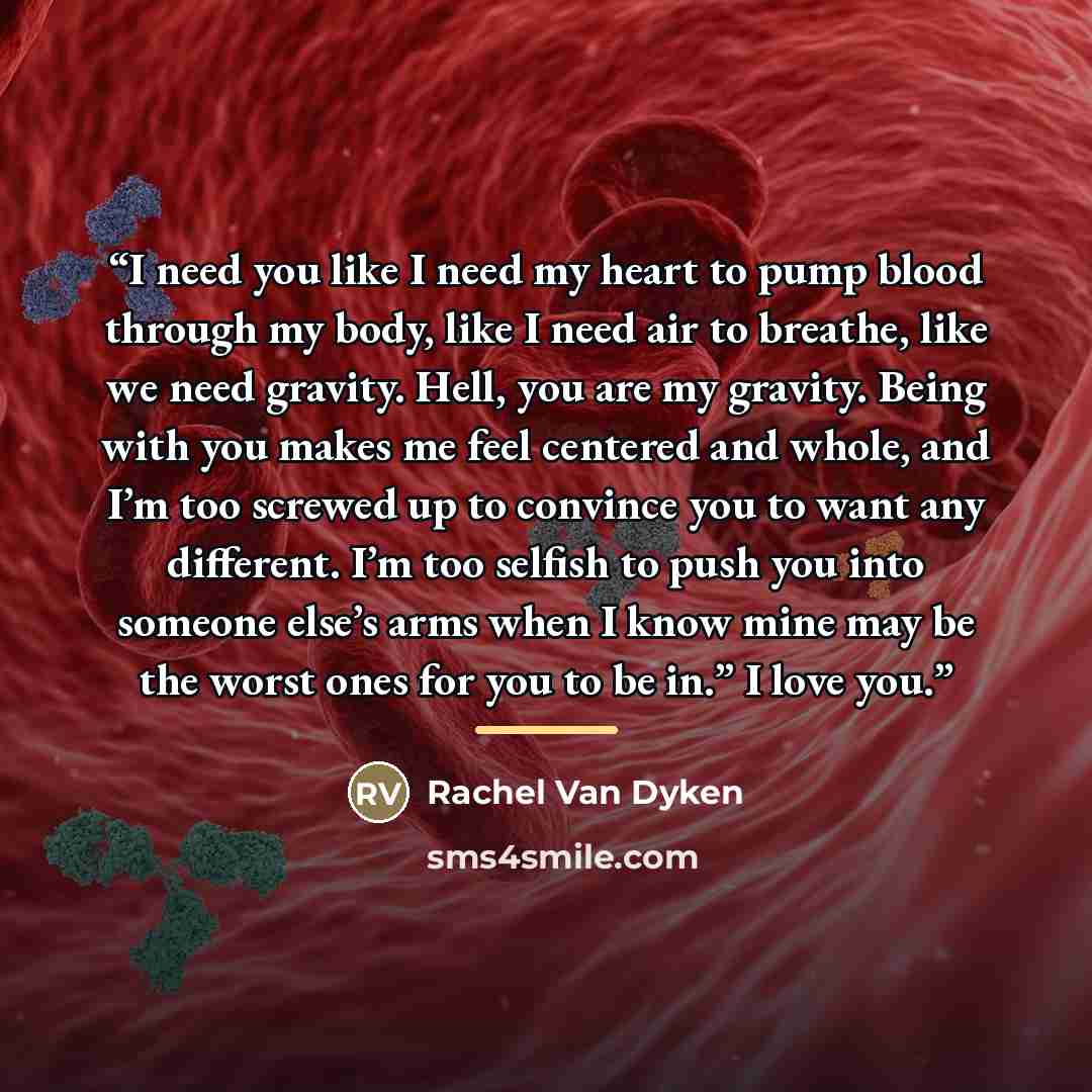 “I need you like I need my heart to pump blood through my body, like I need air to breathe, like we need gravity. Hell, you are my gravity. Being with you makes me feel centered and whole, and I’m too screwed up to convince you to want any different. I’m too selfish to push you into someone else’s…” quote by Rachel Van Dyken
