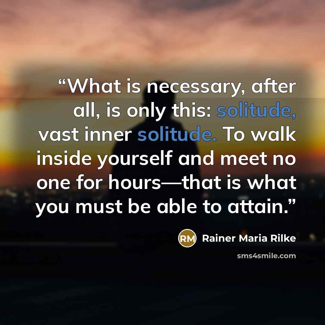“What is necessary, after all, is only this: solitude, vast inner solitude. To walk inside yourself and meet no one for hours—that is what you must be able to attain.” quote by Rainer Maria Rilke