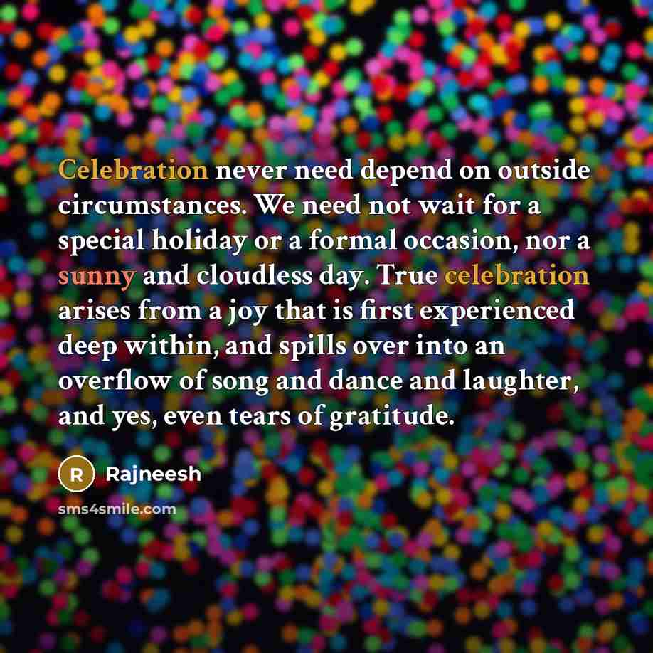 “Celebration never need depend on outside circumstances. We need not wait for a special holiday or a formal occasion, nor a sunny and cloudless day. True celebration arises from a joy that is first experienced deep within, and spills over into an overflow of song and dance and laughter, and yes…” quote by Rajneesh