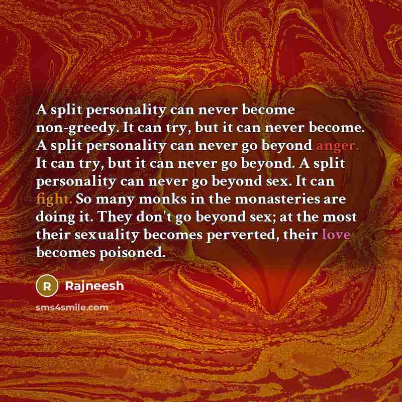 “A split personality can never become non-greedy. It can try, but it can never become. A split personality can never go beyond anger. It can try, but it can never go beyond. A split personality can never go beyond sex. It can fight. So many monks in the monasteries are doing it. They don't go…” quote by Rajneesh