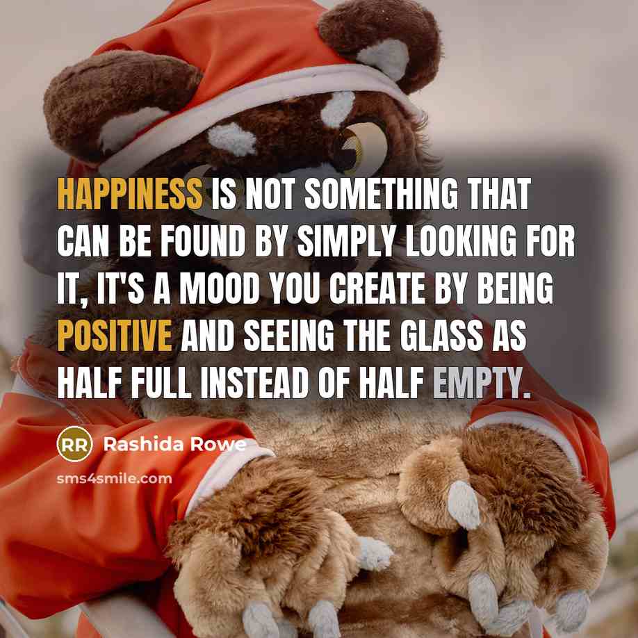 “Happiness is not something that can be found by simply looking for it, it's a mood you create by being positive and seeing the glass as half full instead of half empty.” quote by Rashida Rowe