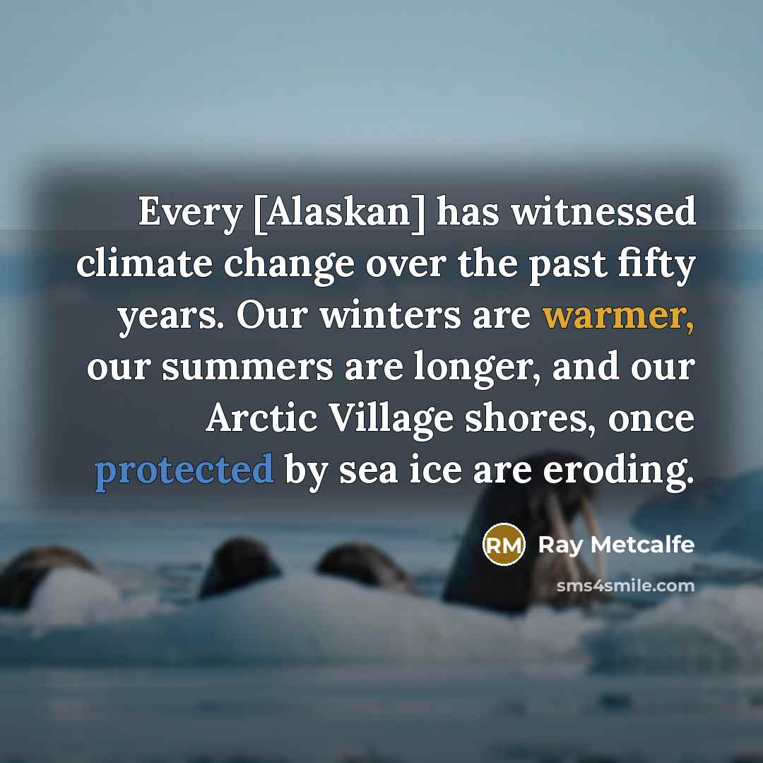 “Every [Alaskan] has witnessed climate change over the past fifty years. Our winters are warmer, our summers are longer, and our Arctic Village shores, once protected by sea ice are eroding.” quote by Ray Metcalfe