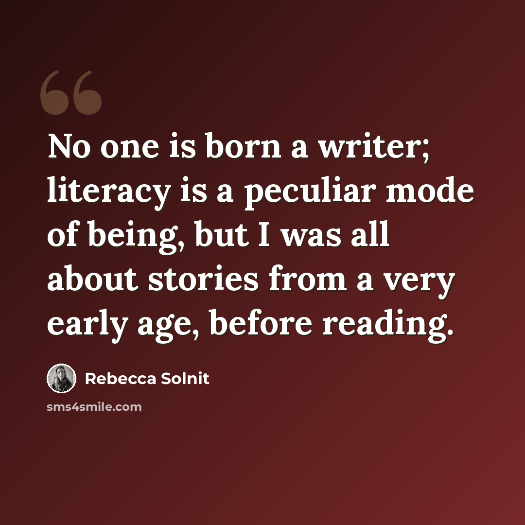 “No one is born a writer; literacy is a peculiar mode of being, but I was all about stories from a very early age, before reading.” quote by Rebecca Solnit