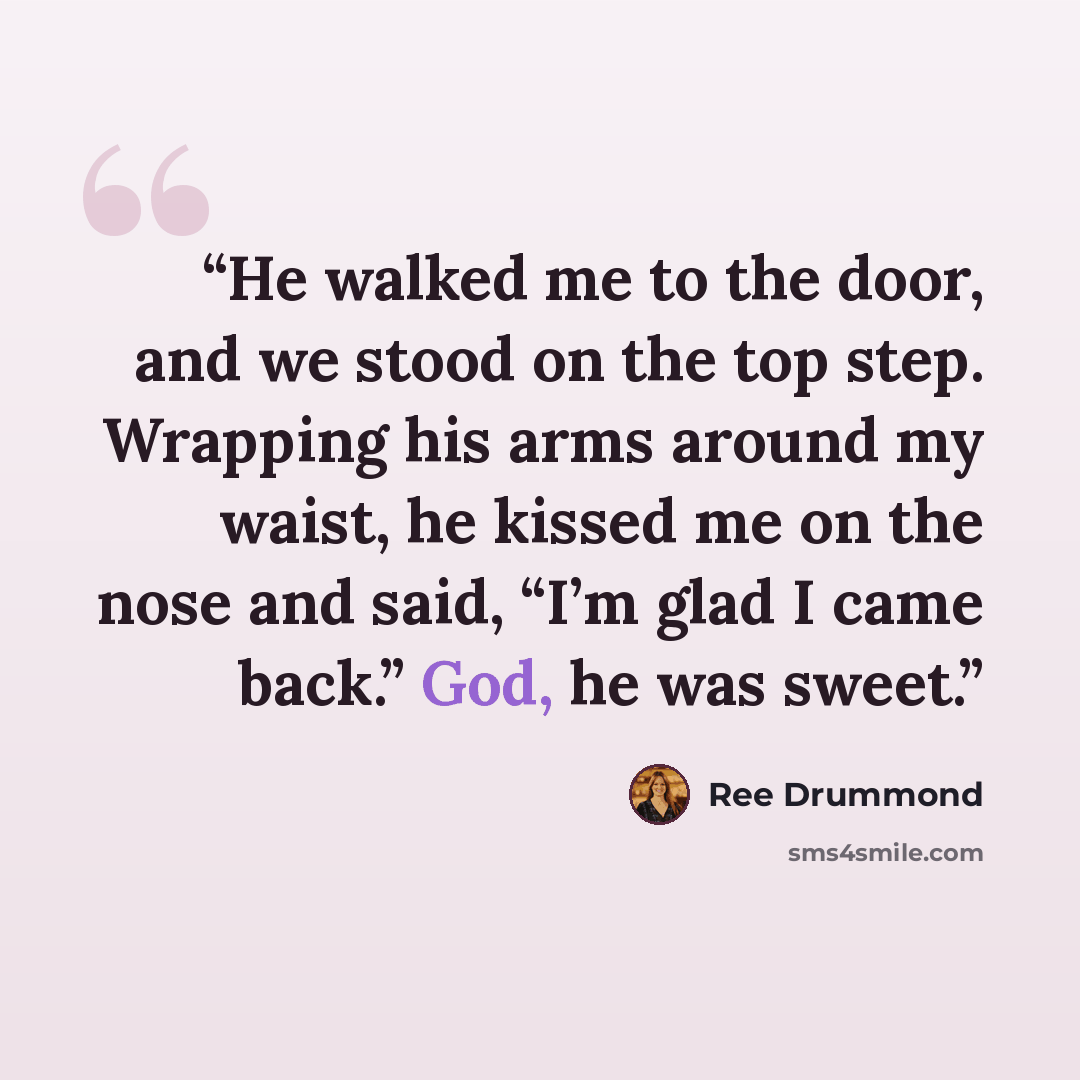 “He walked me to the door, and we stood on the top step. Wrapping his arms around my waist, he kissed me on the nose and said, “I’m glad I came back.” God, he was sweet.” quote by Ree Drummond