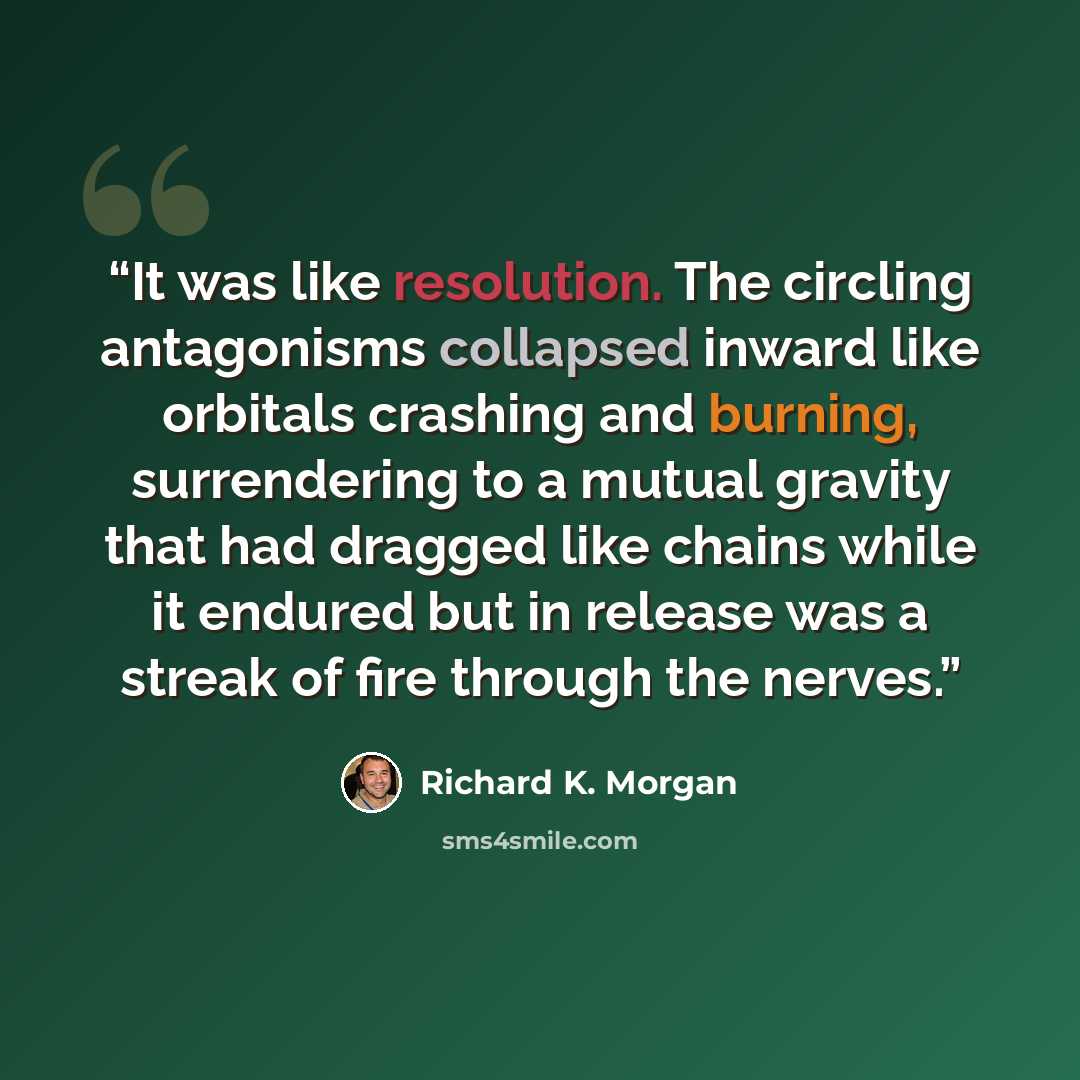 “It was like resolution. The circling antagonisms collapsed inward like orbitals crashing and burning, surrendering to a mutual gravity that had dragged like chains while it endured but in release was a streak of fire through the nerves.” quote by Richard K. Morgan