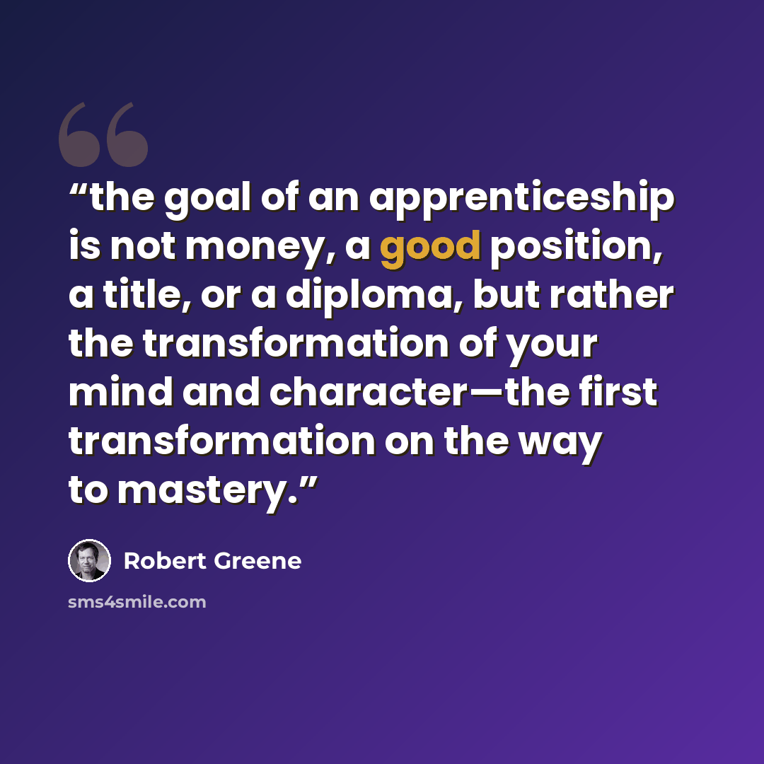 “the goal of an apprenticeship is not money, a good position, a title, or a diploma, but rather the transformation of your mind and character—the first transformation on the way to mastery.” quote by Robert Greene