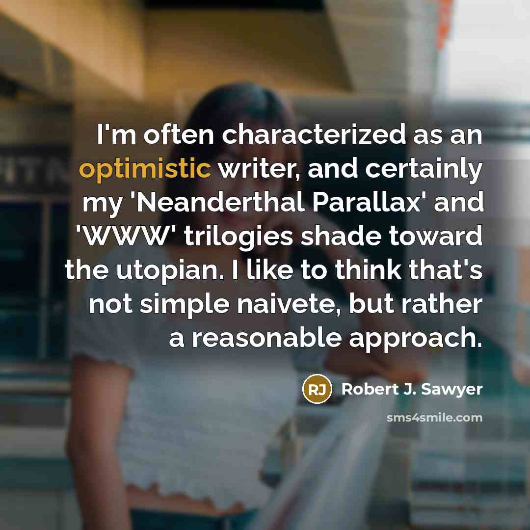 “I'm often characterized as an optimistic writer, and certainly my 'Neanderthal Parallax' and 'WWW' trilogies shade toward the utopian. I like to think that's not simple naivete, but rather a reasonable approach.” quote by Robert J. Sawyer