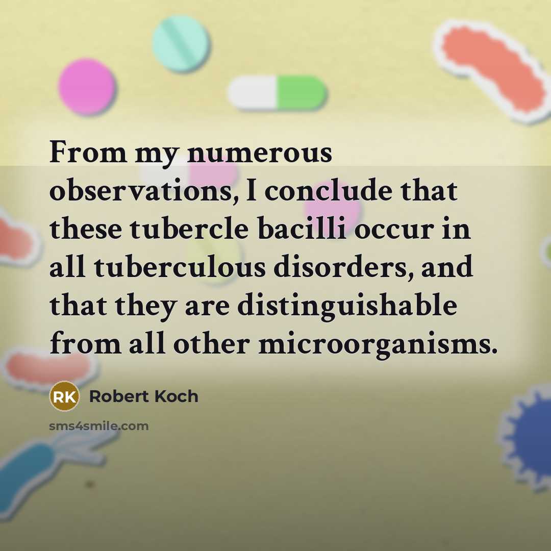 “From my numerous observations, I conclude that these tubercle bacilli occur in all tuberculous disorders, and that they are distinguishable from all other microorganisms.” quote by Robert Koch