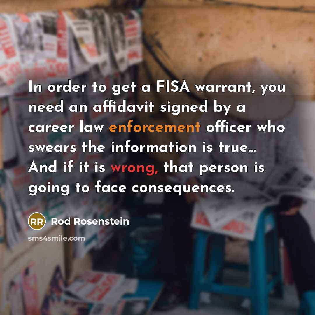 “In order to get a FISA warrant, you need an affidavit signed by a career law enforcement officer who swears the information is true... And if it is wrong, that person is going to face consequences.” quote by Rod Rosenstein