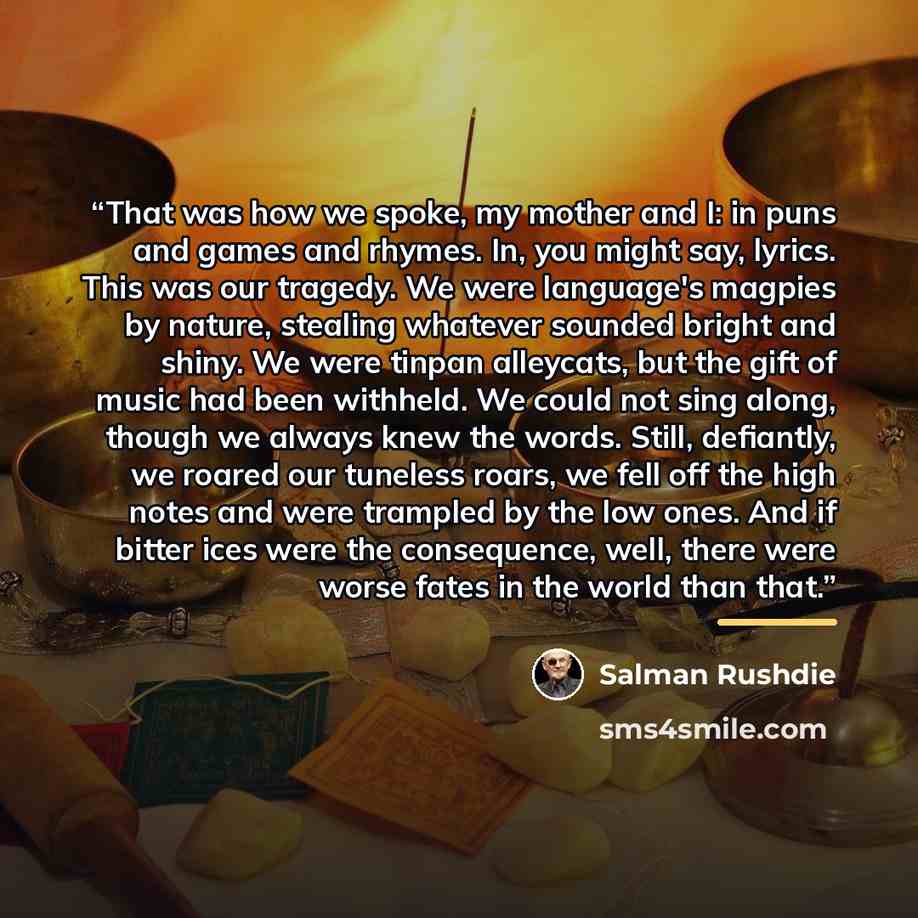 “That was how we spoke, my mother and I: in puns and games and rhymes. In, you might say, lyrics. This was our tragedy. We were language's magpies by nature, stealing whatever sounded bright and shiny. We were tinpan alleycats, but the gift of music had been withheld. We could not sing along…” quote by Salman Rushdie