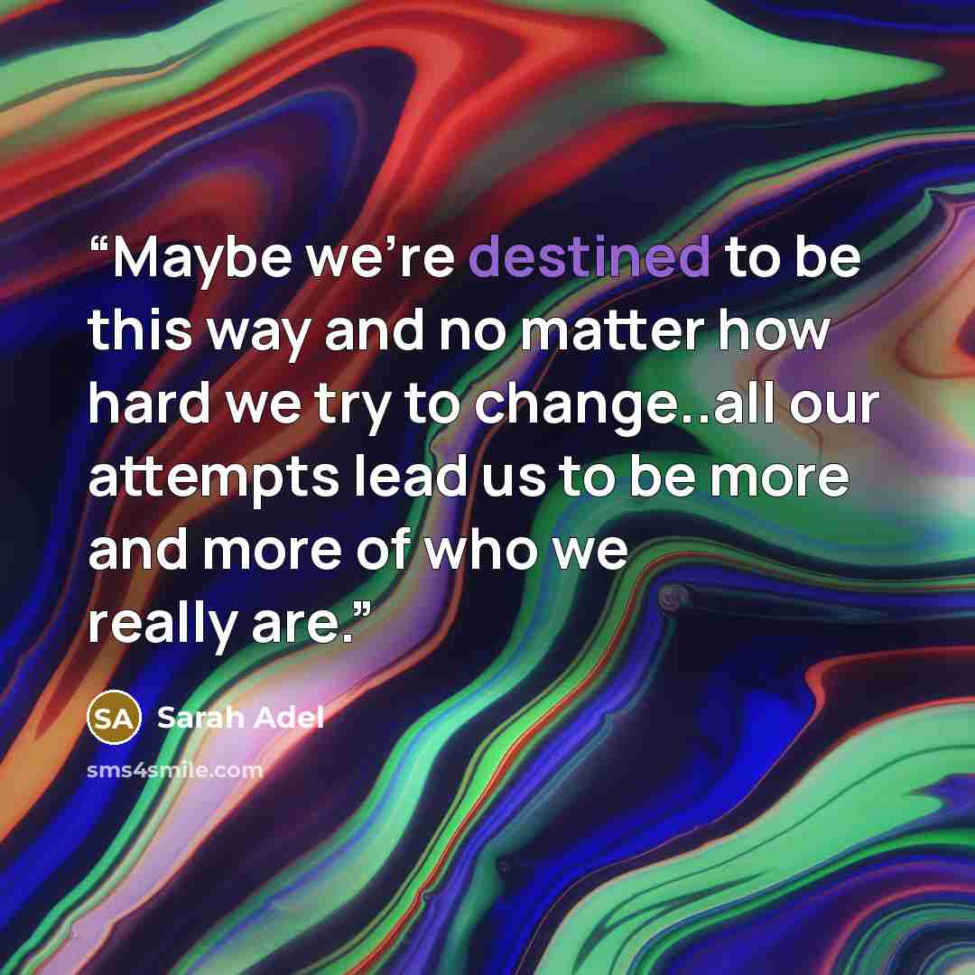 “Maybe we’re destined to be this way and no matter how hard we try to change..all our attempts lead us to be more and more of who we really are.” quote by Sarah Adel