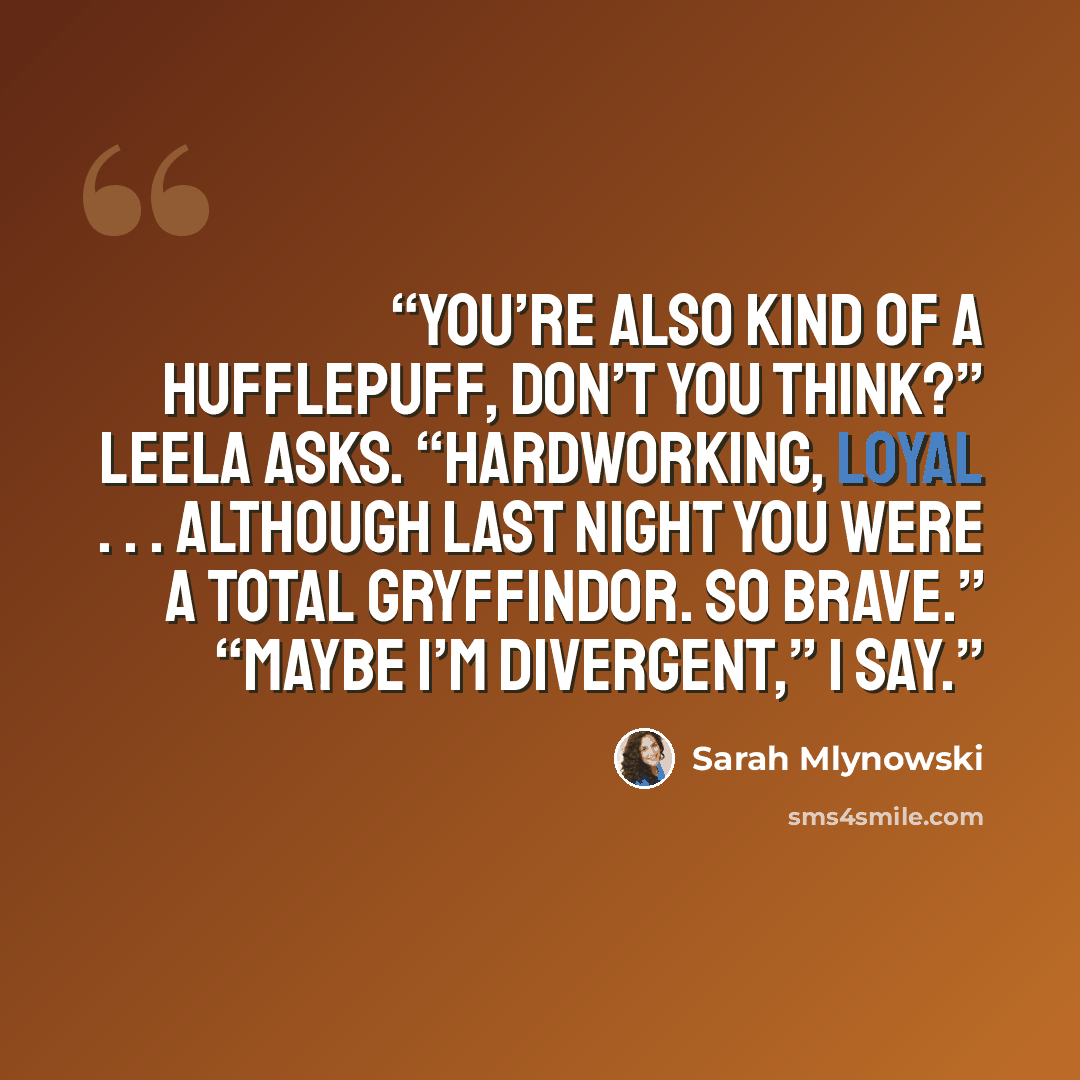 “You’re also kind of a Hufflepuff, don’t you think?” Leela asks. “Hardworking, loyal . . . Although last night you were a total Gryffindor. So brave.” “Maybe I’m Divergent,” I say.” quote by Sarah Mlynowski