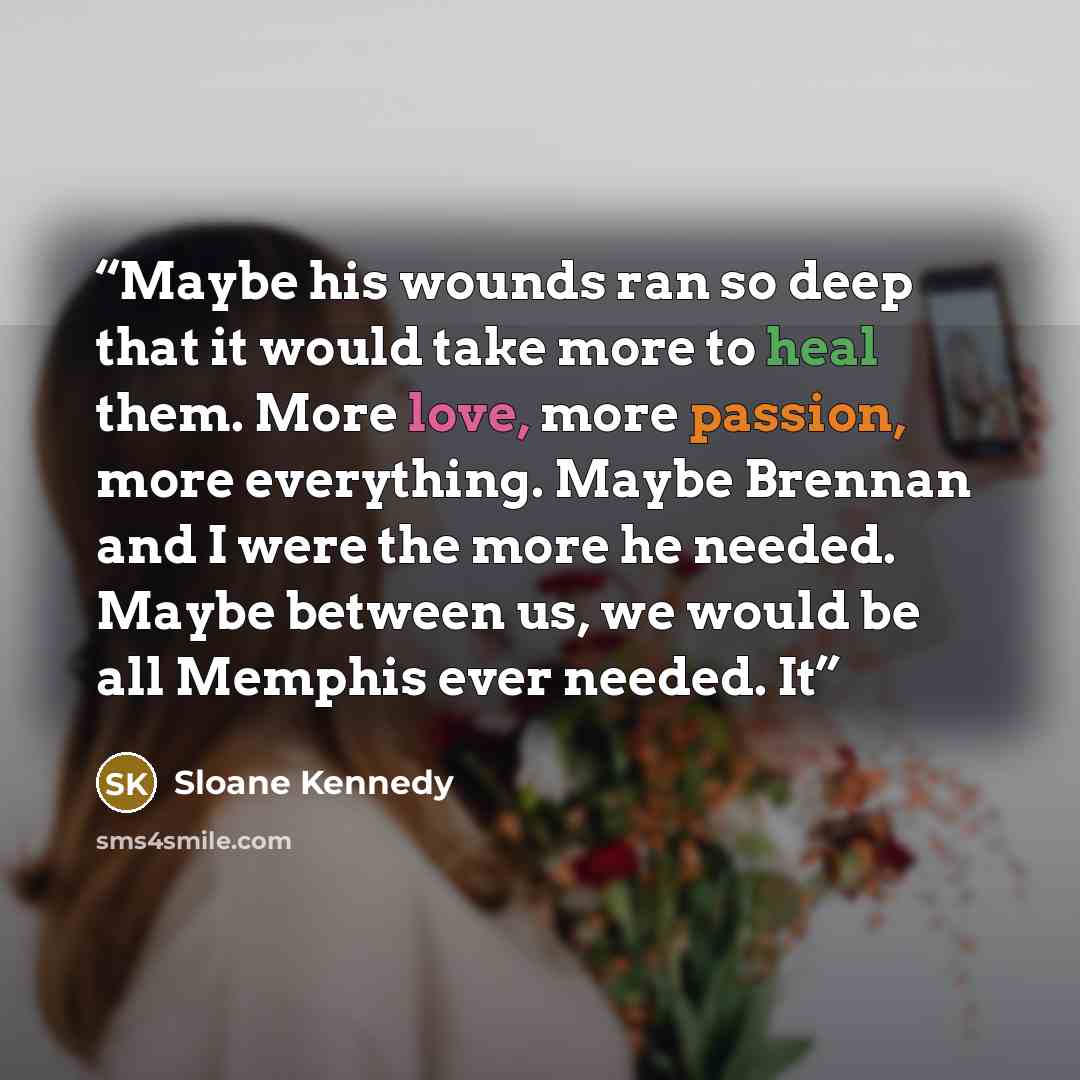 “Maybe his wounds ran so deep that it would take more to heal them. More love, more passion, more everything. Maybe Brennan and I were the more he needed. Maybe between us, we would be all Memphis ever needed. It” quote by Sloane Kennedy