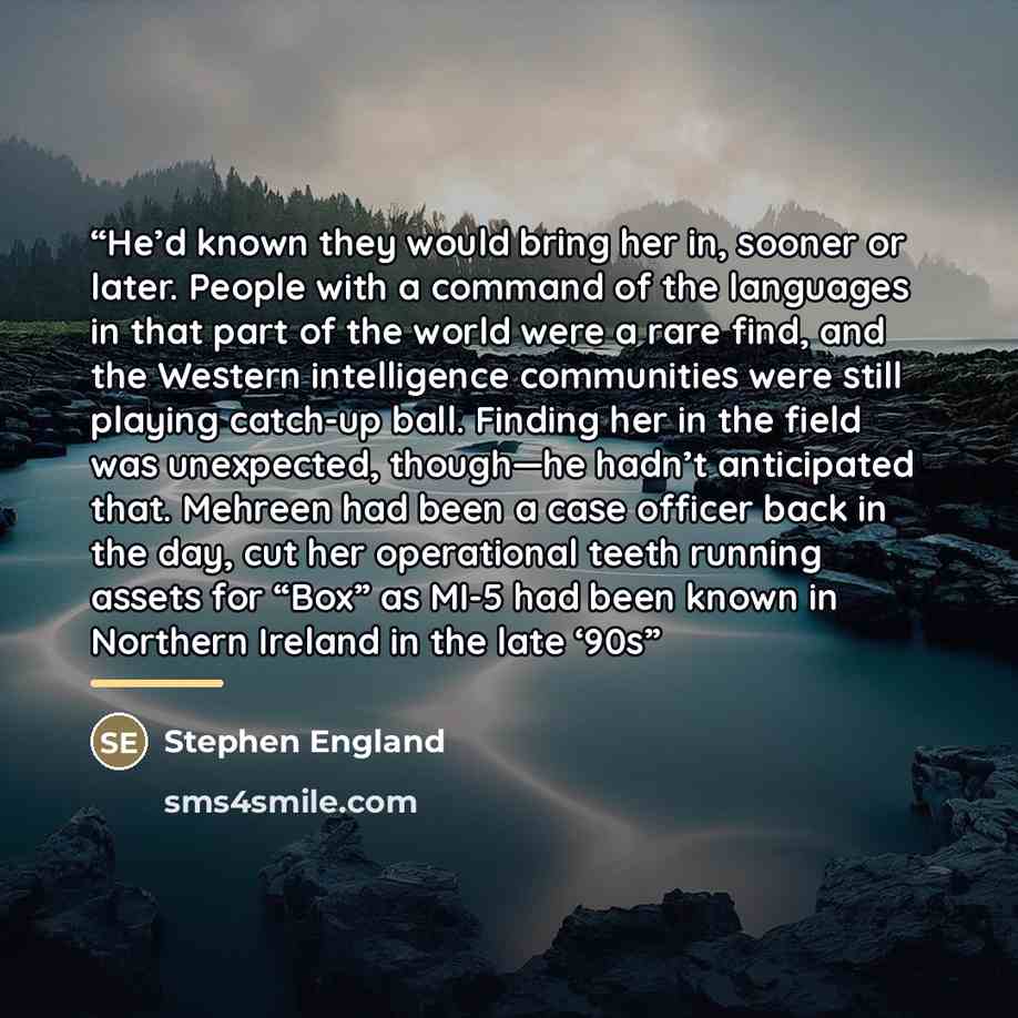 “He’d known they would bring her in, sooner or later. People with a command of the languages in that part of the world were a rare find, and the Western intelligence communities were still playing catch-up ball. Finding her in the field was unexpected, though—he hadn’t anticipated that. Mehreen had…” quote by Stephen England