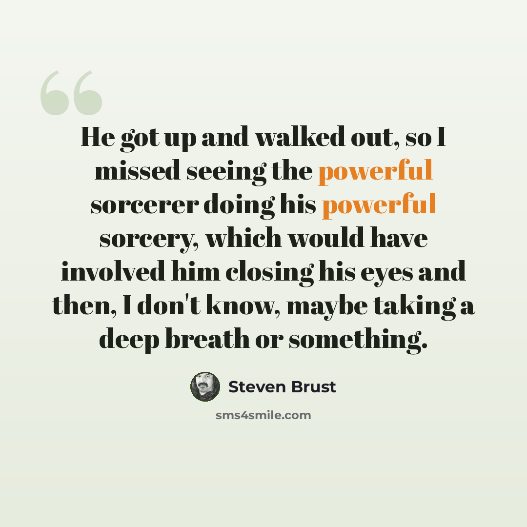 “He got up and walked out, so I missed seeing the powerful sorcerer doing his powerful sorcery, which would have involved him closing his eyes and then, I don't know, maybe taking a deep breath or something.” quote by Steven Brust