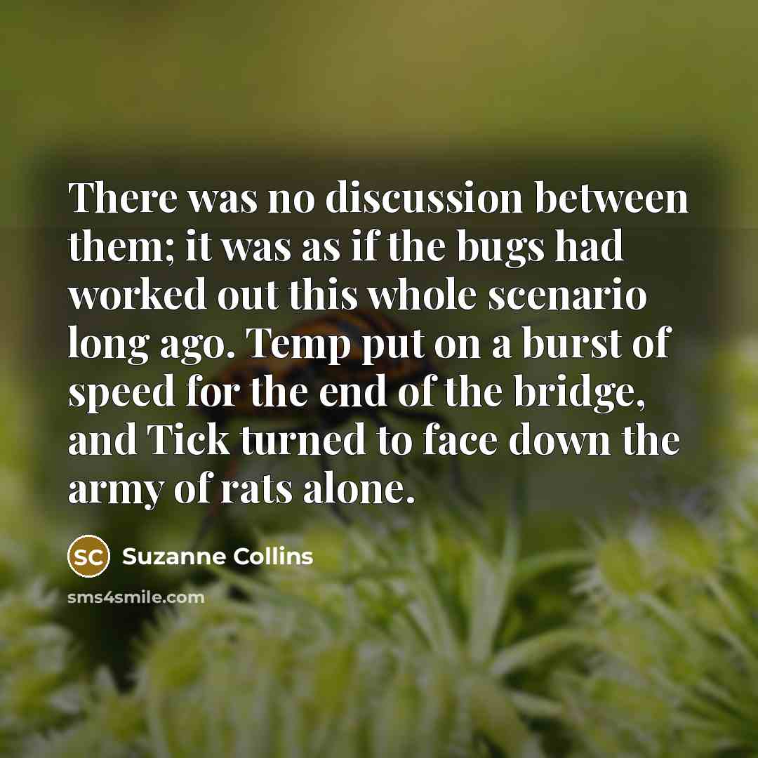 “There was no discussion between them; it was as if the bugs had worked out this whole scenario long ago. Temp put on a burst of speed for the end of the bridge, and Tick turned to face down the army of rats alone.” quote by Suzanne Collins
