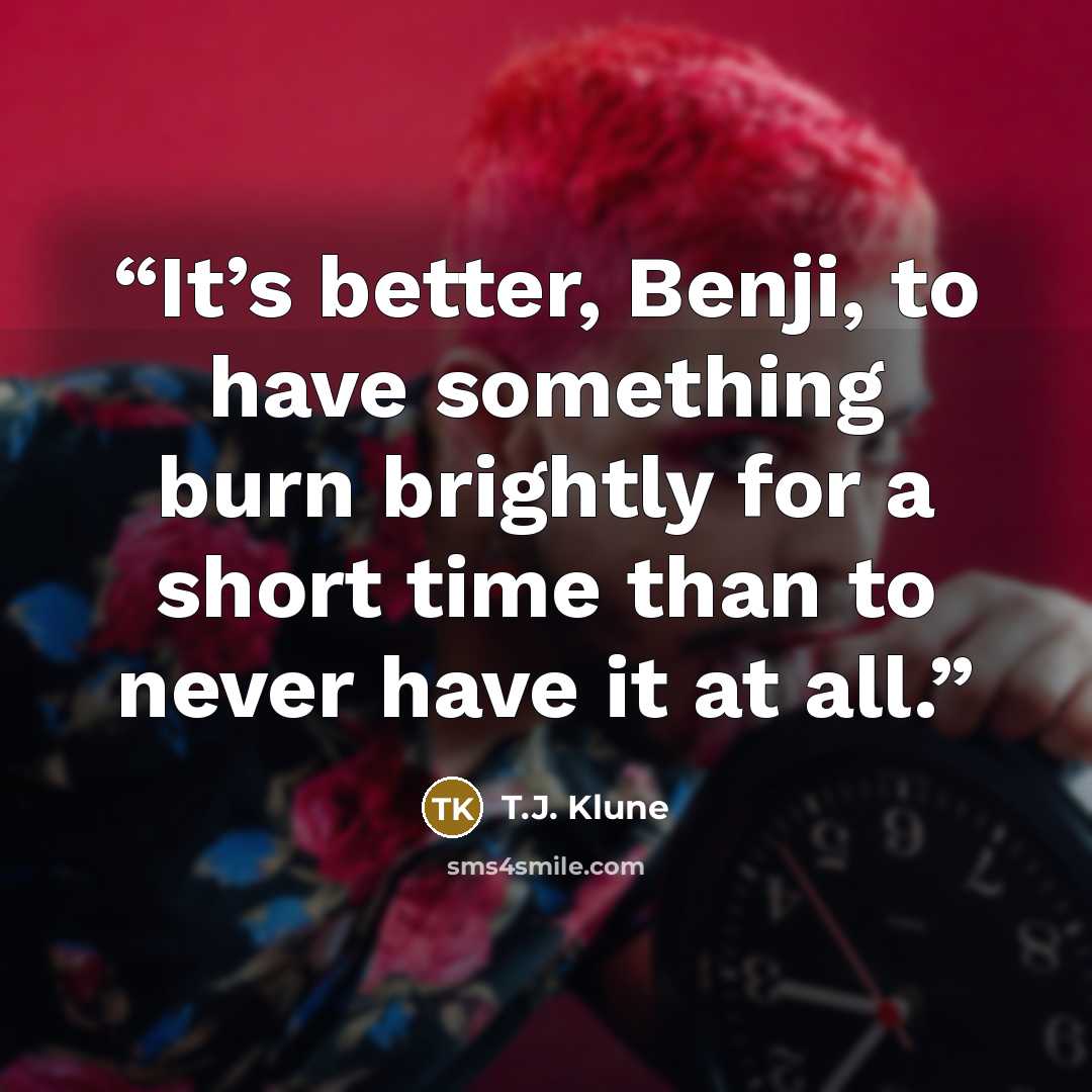 “It’s better, Benji, to have something burn brightly for a short time than to never have it at all.” quote by T.J. Klune