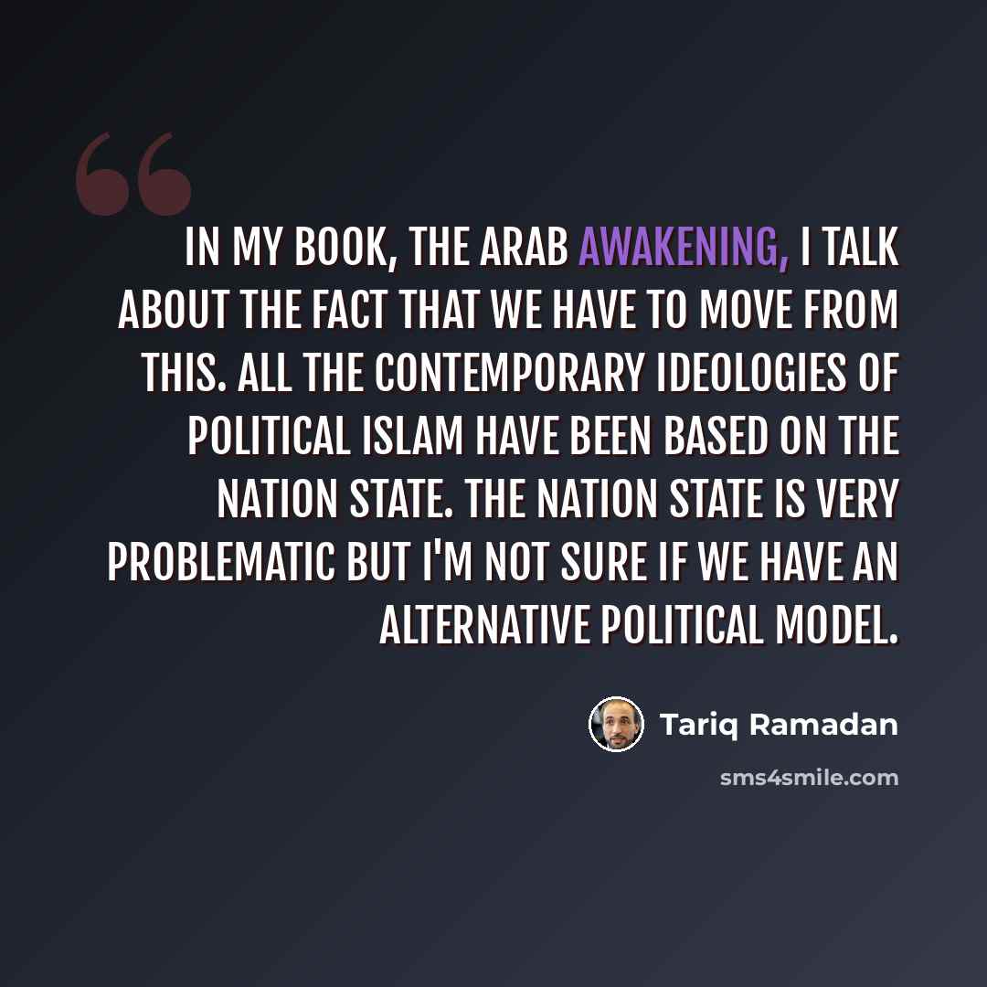 “In my book, the Arab Awakening, I talk about the fact that we have to move from this. All the contemporary ideologies of political Islam have been based on the nation state. The nation state is very problematic but I'm not sure if we have an alternative political model.” quote by Tariq Ramadan