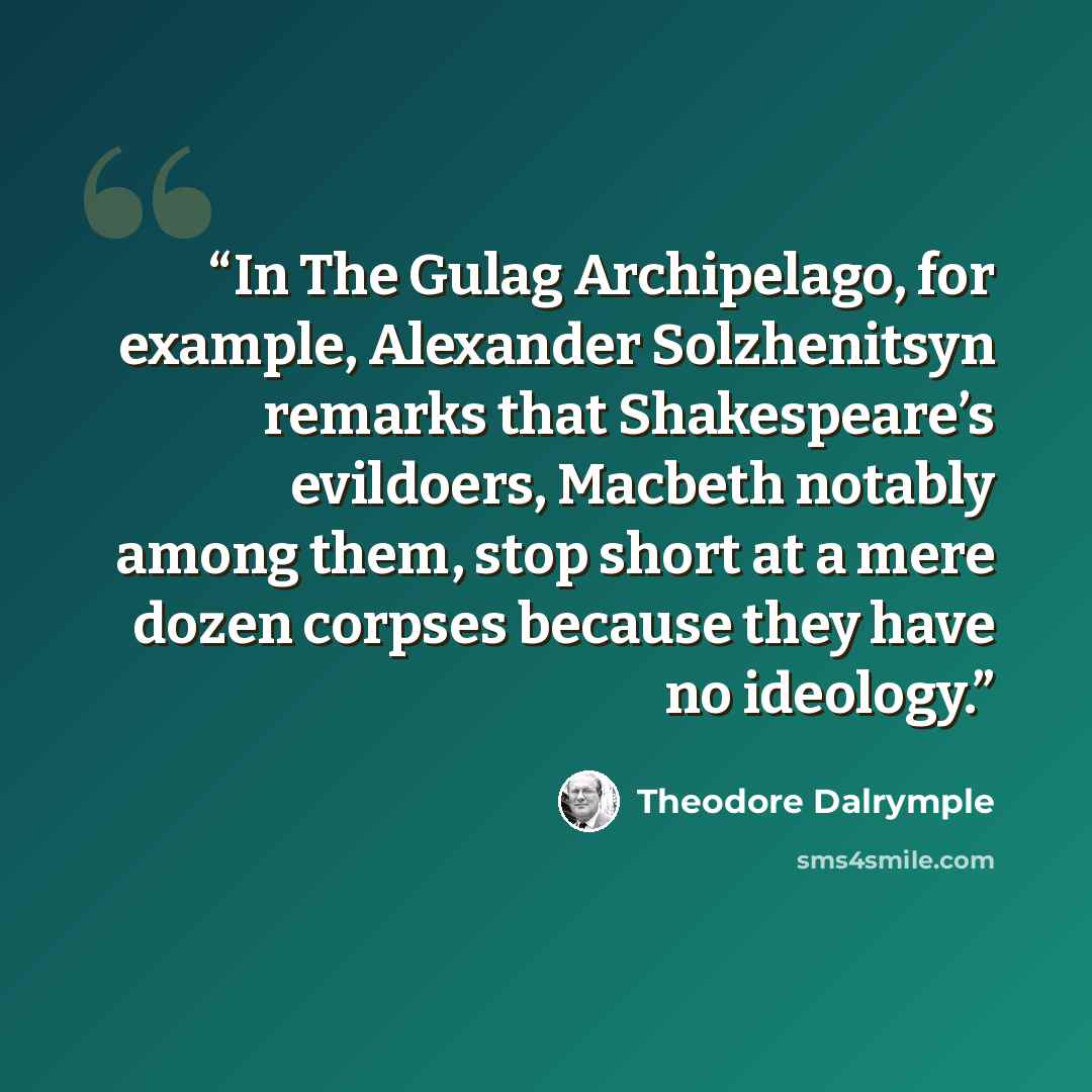 “In The Gulag Archipelago, for example, Alexander Solzhenitsyn remarks that Shakespeare’s evildoers, Macbeth notably among them, stop short at a mere dozen corpses because they have no ideology.” quote by Theodore Dalrymple