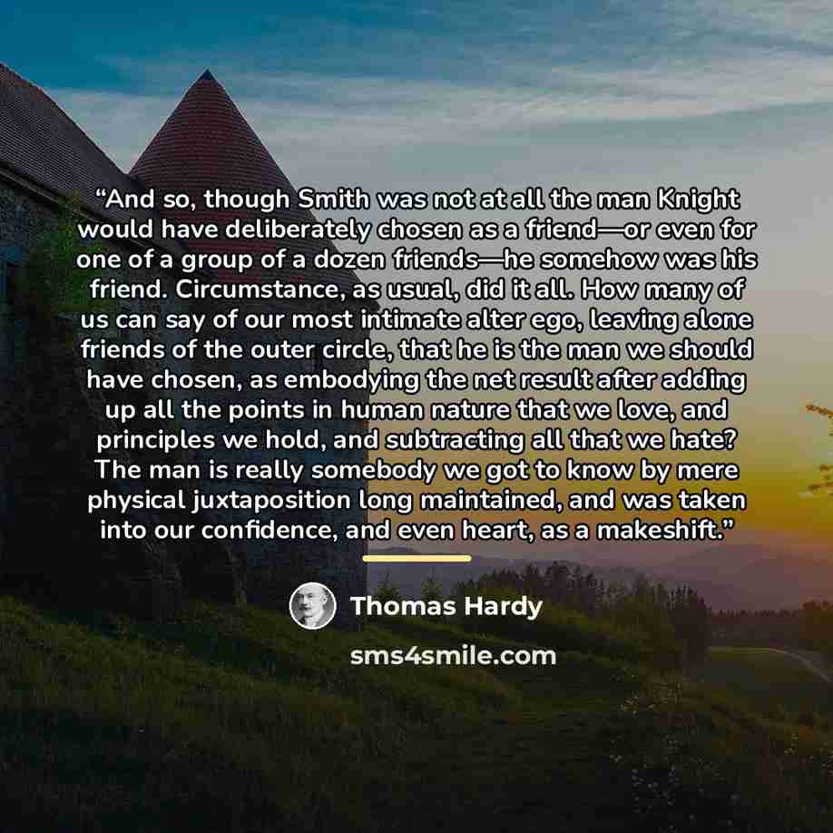 “And so, though Smith was not at all the man Knight would have deliberately chosen as a friend—or even for one of a group of a dozen friends—he somehow was his friend. Circumstance, as usual, did it all. How many of us can say of our most intimate alter ego, leaving alone friends of the outer…” quote by Thomas Hardy