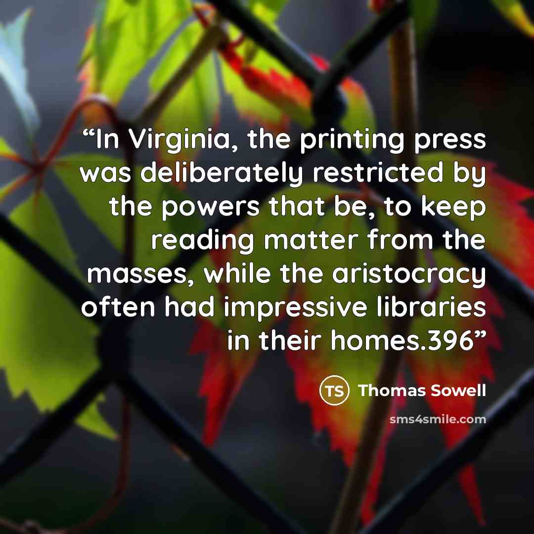 “In Virginia, the printing press was deliberately restricted by the powers that be, to keep reading matter from the masses, while the aristocracy often had impressive libraries in their homes.396” quote by Thomas Sowell