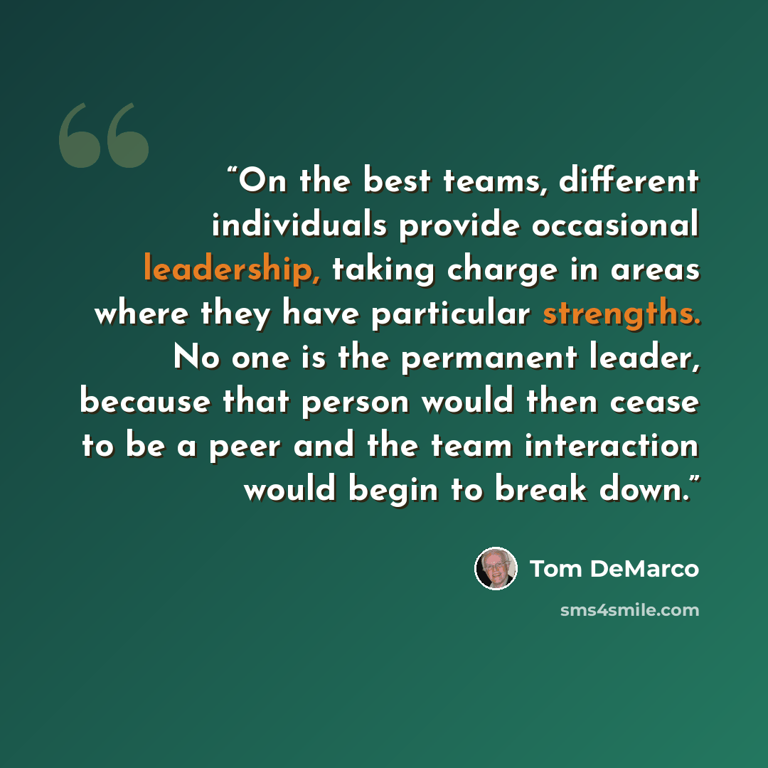 “On the best teams, different individuals provide occasional leadership, taking charge in areas where they have particular strengths. No one is the permanent leader, because that person would then cease to be a peer and the team interaction would begin to break down.” quote by Tom DeMarco
