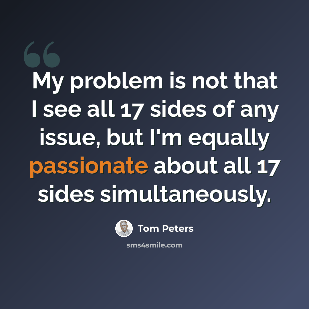 “My problem is not that I see all 17 sides of any issue, but I'm equally passionate about all 17 sides simultaneously.” quote by Tom Peters