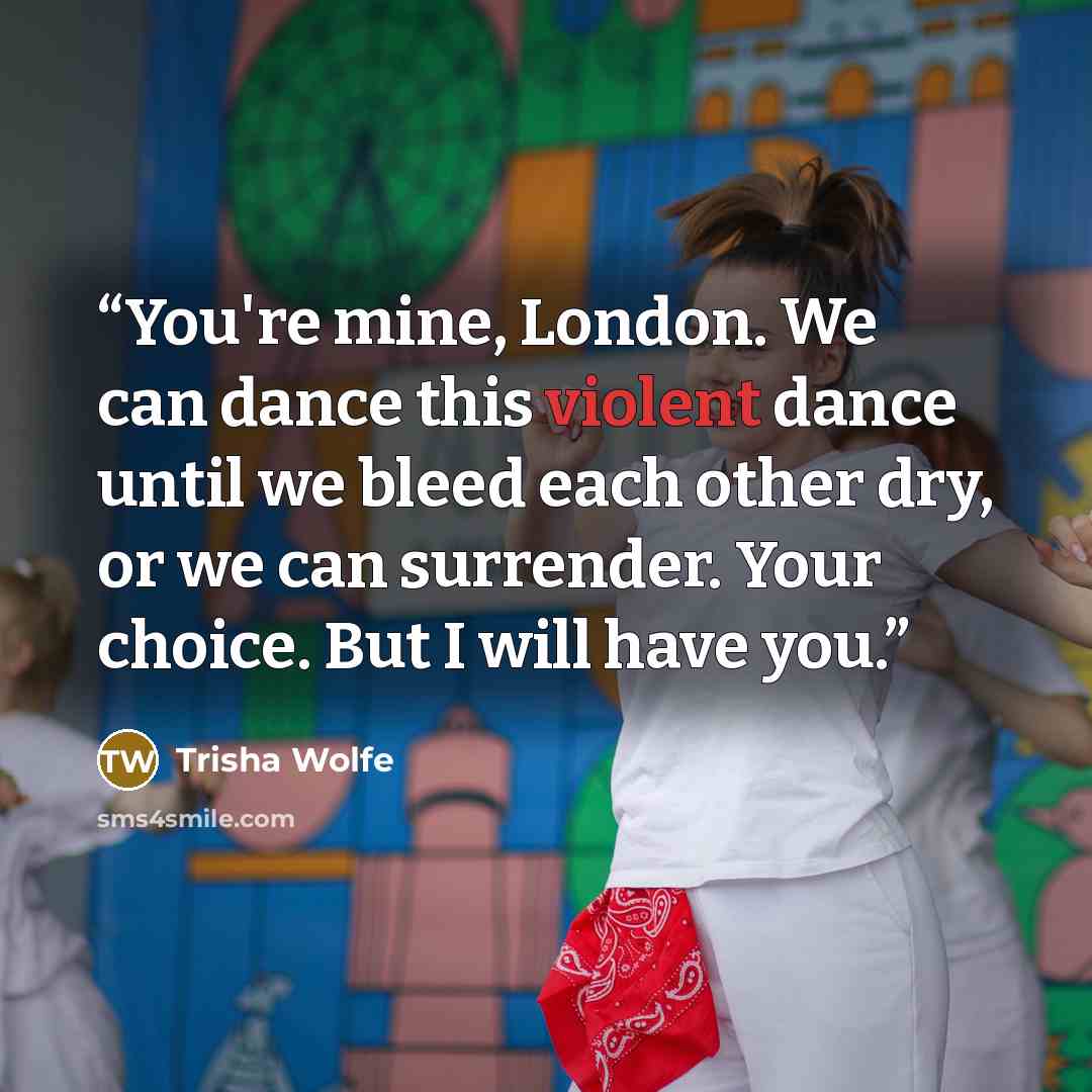 “You're mine, London. We can dance this violent dance until we bleed each other dry, or we can surrender. Your choice. But I will have you.” quote by Trisha Wolfe